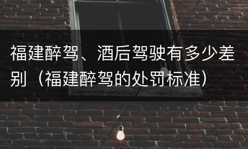福建醉驾、酒后驾驶有多少差别（福建醉驾的处罚标准）