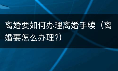 离婚要如何办理离婚手续（离婚要怎么办理?）