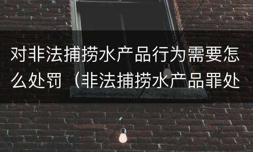 对非法捕捞水产品行为需要怎么处罚（非法捕捞水产品罪处罚）