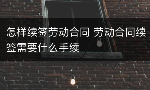 怎样续签劳动合同 劳动合同续签需要什么手续