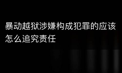 暴动越狱涉嫌构成犯罪的应该怎么追究责任