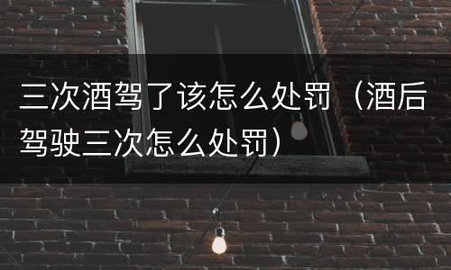 三次酒驾了该怎么处罚（酒后驾驶三次怎么处罚）