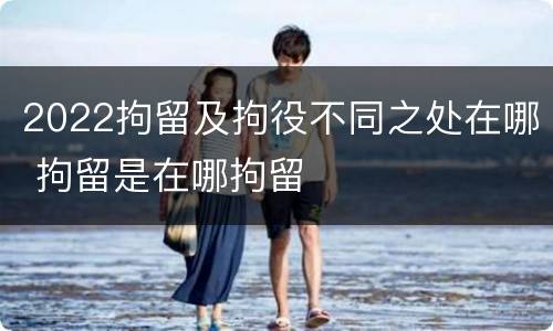 2022拘留及拘役不同之处在哪 拘留是在哪拘留