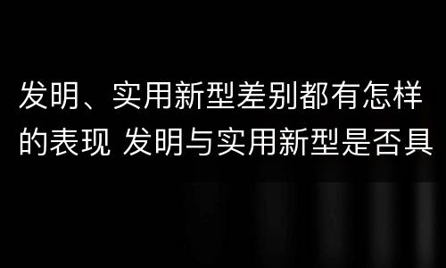 发明、实用新型差别都有怎样的表现 发明与实用新型是否具有实用性