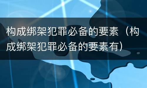 构成绑架犯罪必备的要素（构成绑架犯罪必备的要素有）