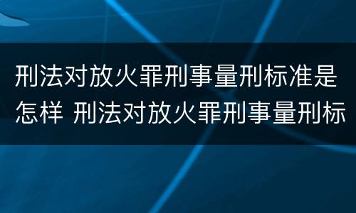 刑法对放火罪刑事量刑标准是怎样 刑法对放火罪刑事量刑标准是怎样确定的