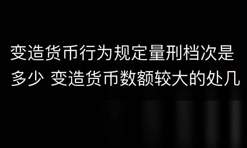 变造货币行为规定量刑档次是多少 变造货币数额较大的处几年以下有期徒刑