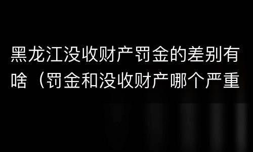 黑龙江没收财产罚金的差别有啥（罚金和没收财产哪个严重）