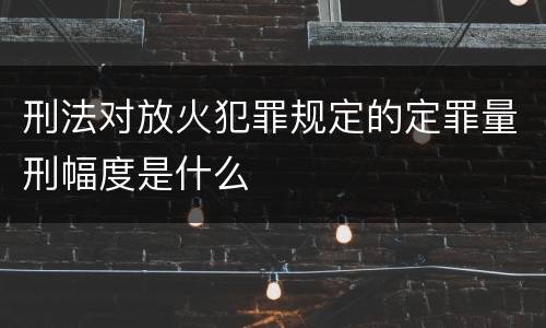 刑法对放火犯罪规定的定罪量刑幅度是什么