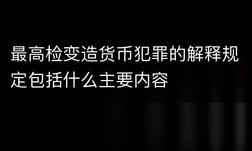 最高检变造货币犯罪的解释规定包括什么主要内容