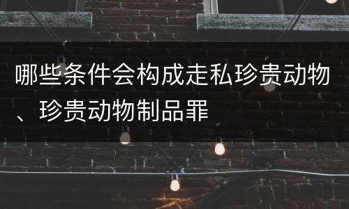 哪些条件会构成走私珍贵动物、珍贵动物制品罪