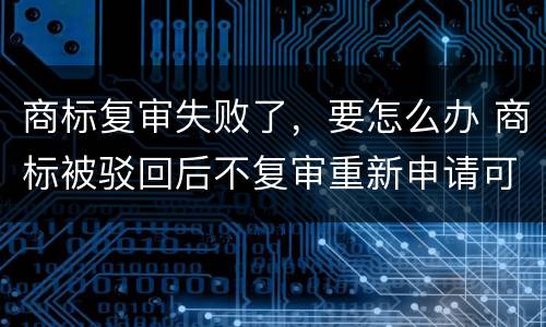 商标复审失败了，要怎么办 商标被驳回后不复审重新申请可以么