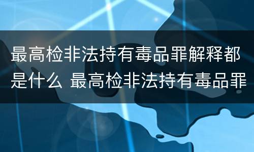 最高检非法持有毒品罪解释都是什么 最高检非法持有毒品罪解释都是什么意思