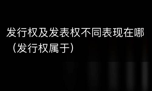 发行权及发表权不同表现在哪（发行权属于）