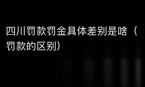 四川罚款罚金具体差别是啥（罚款的区别）