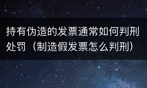 持有伪造的发票通常如何判刑处罚（制造假发票怎么判刑）
