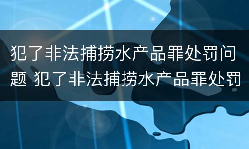 犯了非法捕捞水产品罪处罚问题 犯了非法捕捞水产品罪处罚问题有哪些