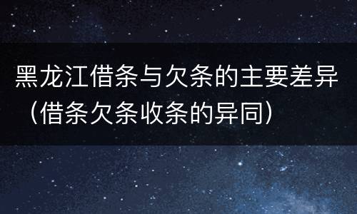 黑龙江借条与欠条的主要差异（借条欠条收条的异同）