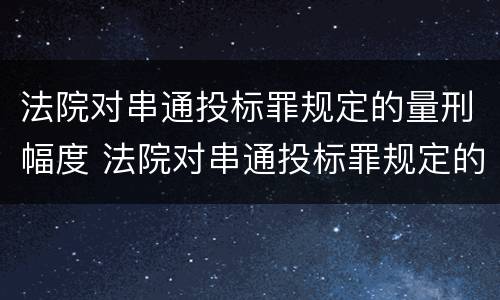 法院对串通投标罪规定的量刑幅度 法院对串通投标罪规定的量刑幅度有多大