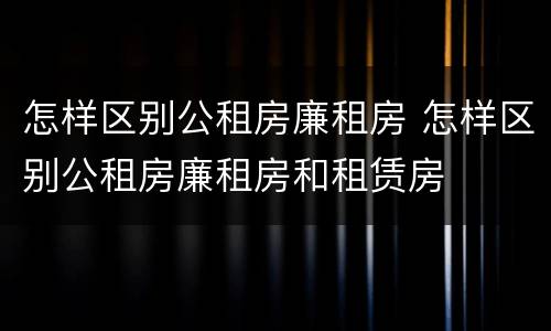 怎样区别公租房廉租房 怎样区别公租房廉租房和租赁房