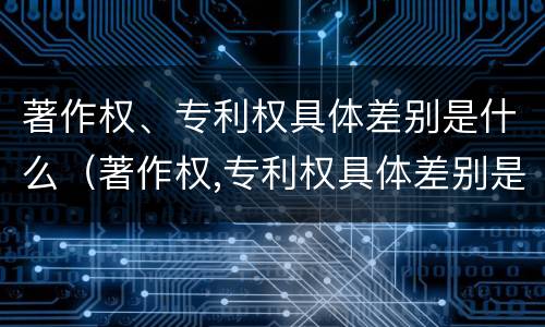 著作权、专利权具体差别是什么（著作权,专利权具体差别是什么意思）