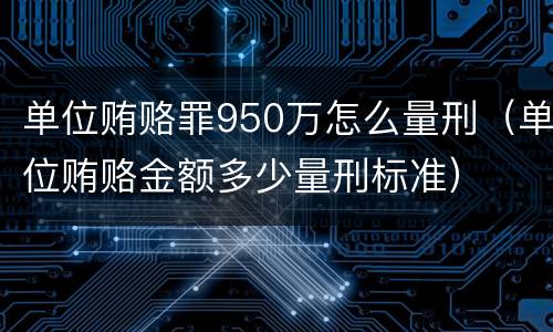 单位贿赂罪950万怎么量刑（单位贿赂金额多少量刑标准）