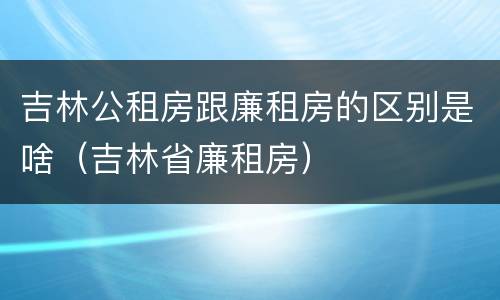 吉林公租房跟廉租房的区别是啥（吉林省廉租房）