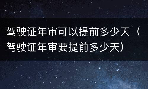 驾驶证年审可以提前多少天（驾驶证年审要提前多少天）