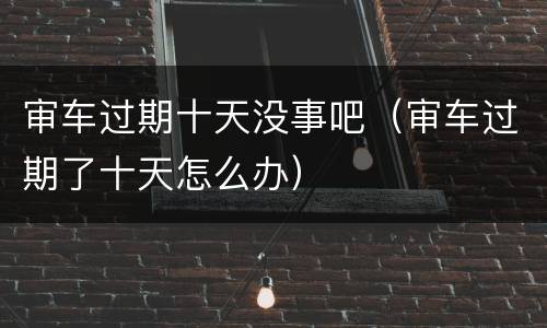 审车过期十天没事吧（审车过期了十天怎么办）
