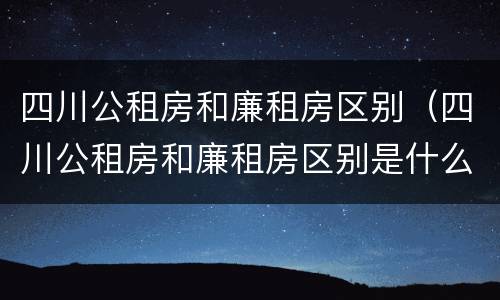 四川公租房和廉租房区别（四川公租房和廉租房区别是什么）