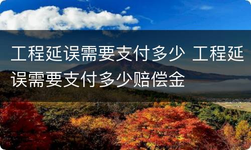 工程延误需要支付多少 工程延误需要支付多少赔偿金