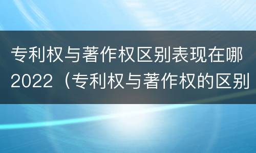 专利权与著作权区别表现在哪2022（专利权与著作权的区别与联系）