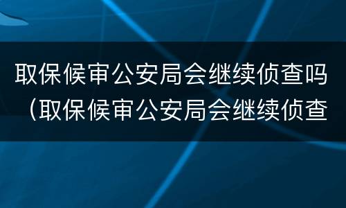 取保候审公安局会继续侦查吗（取保候审公安局会继续侦查吗多久）