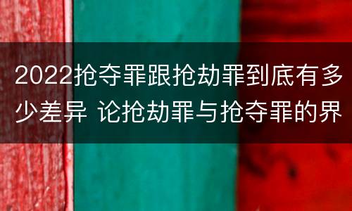 2022抢夺罪跟抢劫罪到底有多少差异 论抢劫罪与抢夺罪的界限