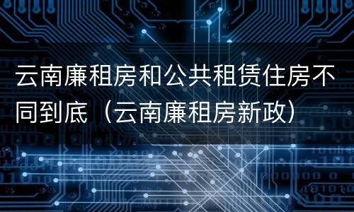 云南廉租房和公共租赁住房不同到底（云南廉租房新政）