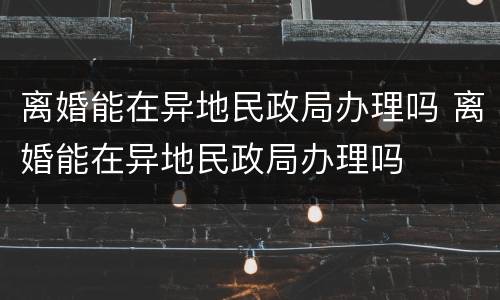 离婚能在异地民政局办理吗 离婚能在异地民政局办理吗