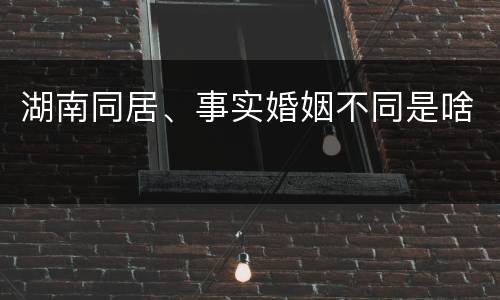 湖南同居、事实婚姻不同是啥