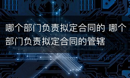 哪个部门负责拟定合同的 哪个部门负责拟定合同的管辖
