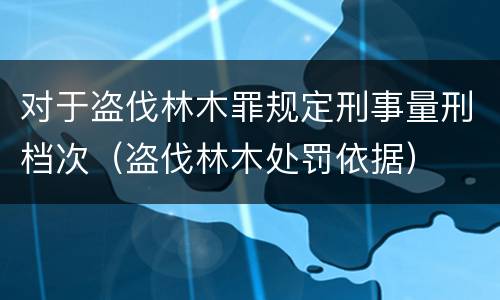 对于盗伐林木罪规定刑事量刑档次（盗伐林木处罚依据）