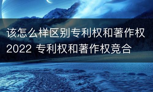 该怎么样区别专利权和著作权2022 专利权和著作权竞合