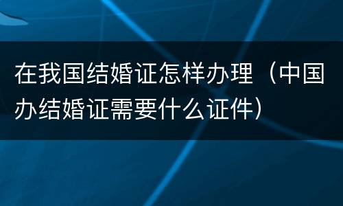 在我国结婚证怎样办理（中国办结婚证需要什么证件）