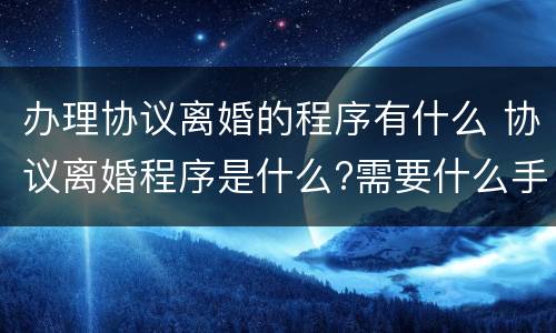办理协议离婚的程序有什么 协议离婚程序是什么?需要什么手续