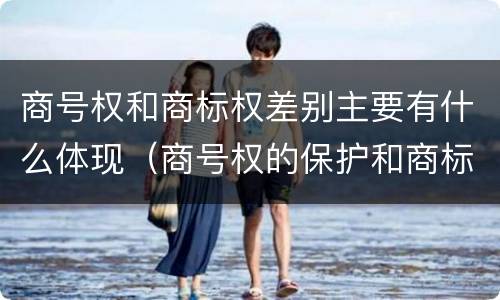 商号权和商标权差别主要有什么体现（商号权的保护和商标权的保护一样是全国性范围的）