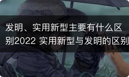 发明、实用新型主要有什么区别2022 实用新型与发明的区别有哪些