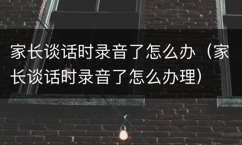 家长谈话时录音了怎么办（家长谈话时录音了怎么办理）