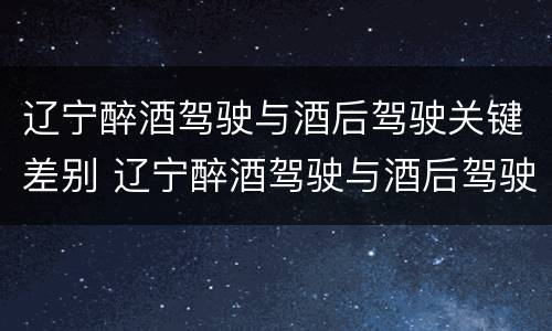 辽宁醉酒驾驶与酒后驾驶关键差别 辽宁醉酒驾驶与酒后驾驶关键差别在于