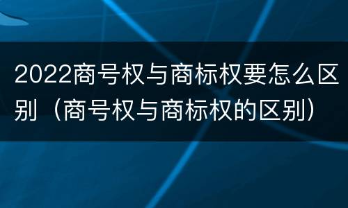 2022商号权与商标权要怎么区别（商号权与商标权的区别）