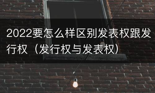 2022要怎么样区别发表权跟发行权（发行权与发表权）