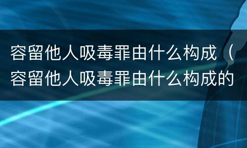 容留他人吸毒罪由什么构成（容留他人吸毒罪由什么构成的）