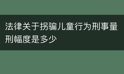 法律关于拐骗儿童行为刑事量刑幅度是多少